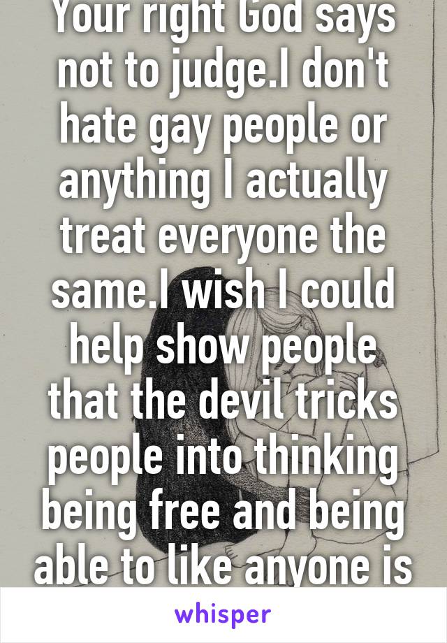 Your right God says not to judge.I don't hate gay people or anything I actually treat everyone the same.I wish I could help show people that the devil tricks people into thinking being free and being able to like anyone is ok.its not#FearGod