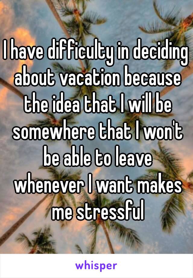 I have difficulty in deciding about vacation because the idea that I will be somewhere that I won't be able to leave whenever I want makes me stressful