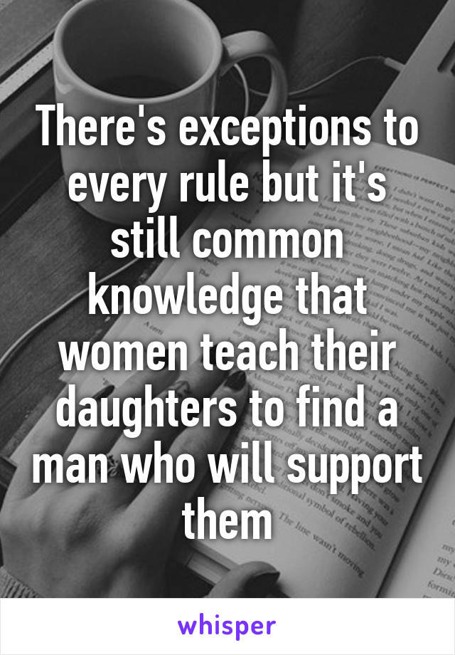 There's exceptions to every rule but it's still common knowledge that women teach their daughters to find a man who will support them