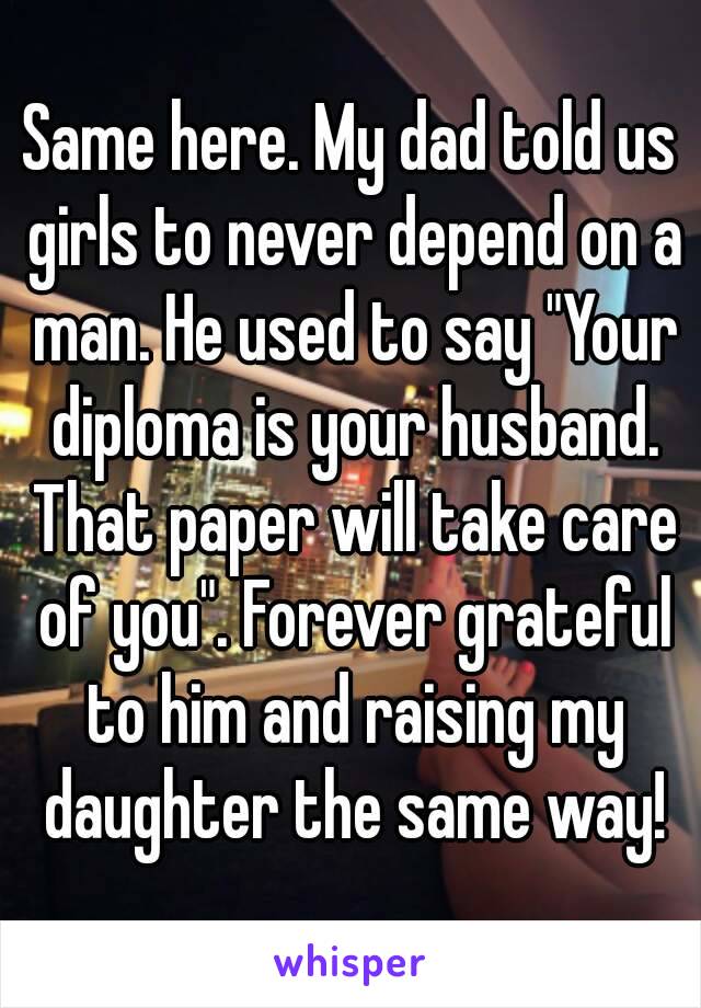 Same here. My dad told us girls to never depend on a man. He used to say "Your diploma is your husband. That paper will take care of you". Forever grateful to him and raising my daughter the same way!