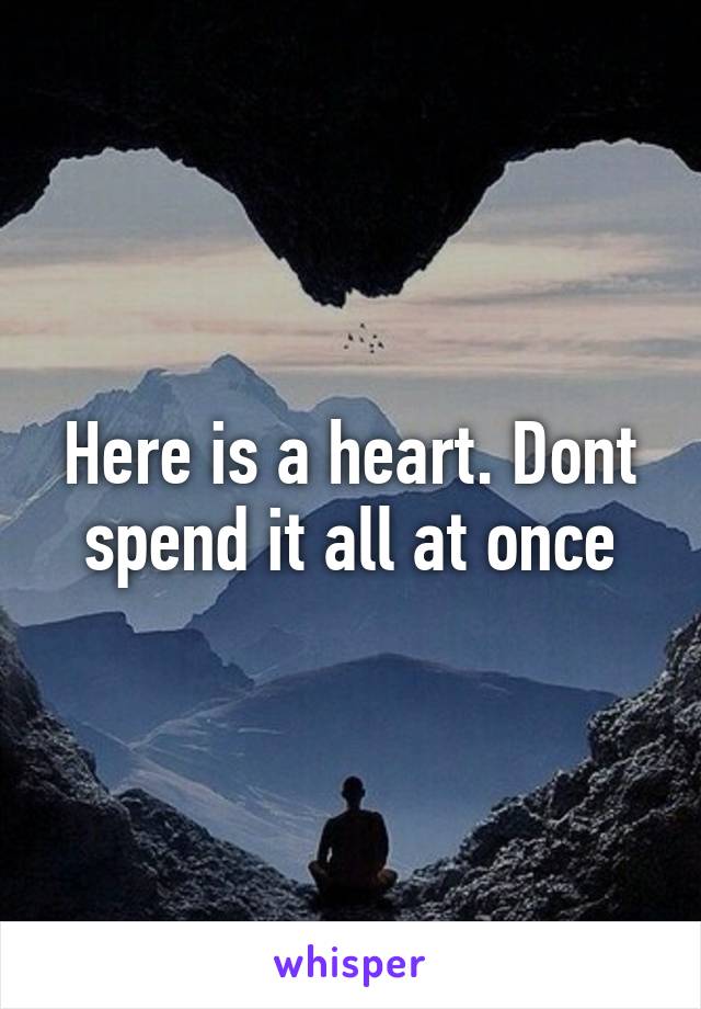 Here is a heart. Dont spend it all at once