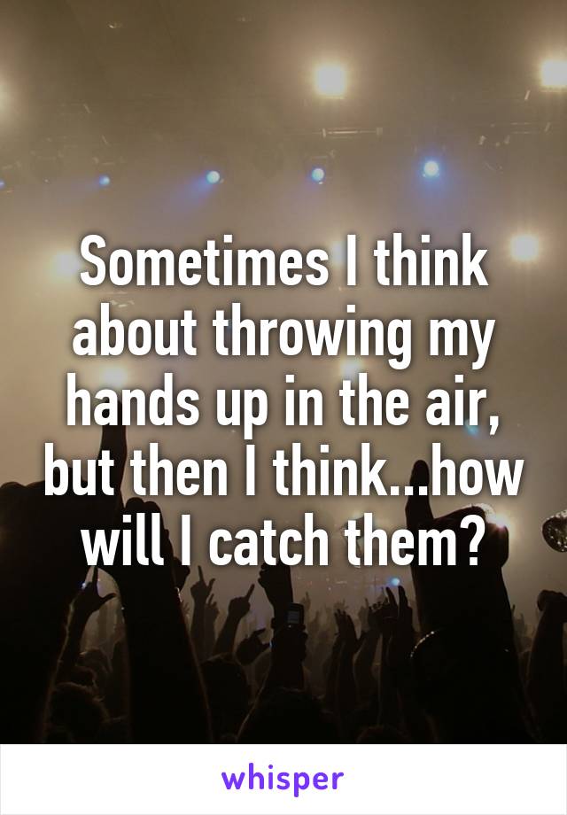 Sometimes I think about throwing my hands up in the air, but then I think...how will I catch them?