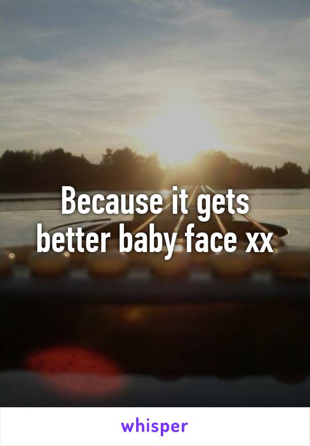 Because it gets better baby face xx