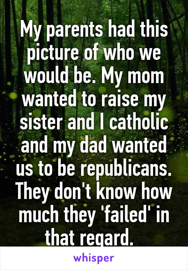 My parents had this picture of who we would be. My mom wanted to raise my sister and I catholic and my dad wanted us to be republicans. They don't know how much they 'failed' in that regard.  