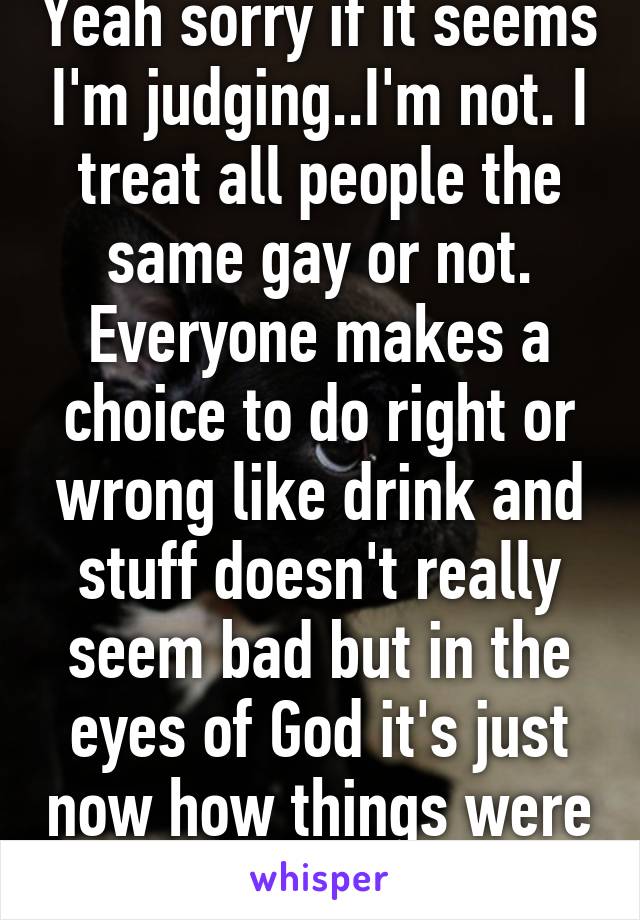 Yeah sorry if it seems I'm judging..I'm not. I treat all people the same gay or not. Everyone makes a choice to do right or wrong like drink and stuff doesn't really seem bad but in the eyes of God it's just now how things were meant to be