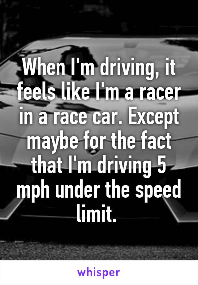 When I'm driving, it feels like I'm a racer in a race car. Except maybe for the fact that I'm driving 5 mph under the speed limit. 