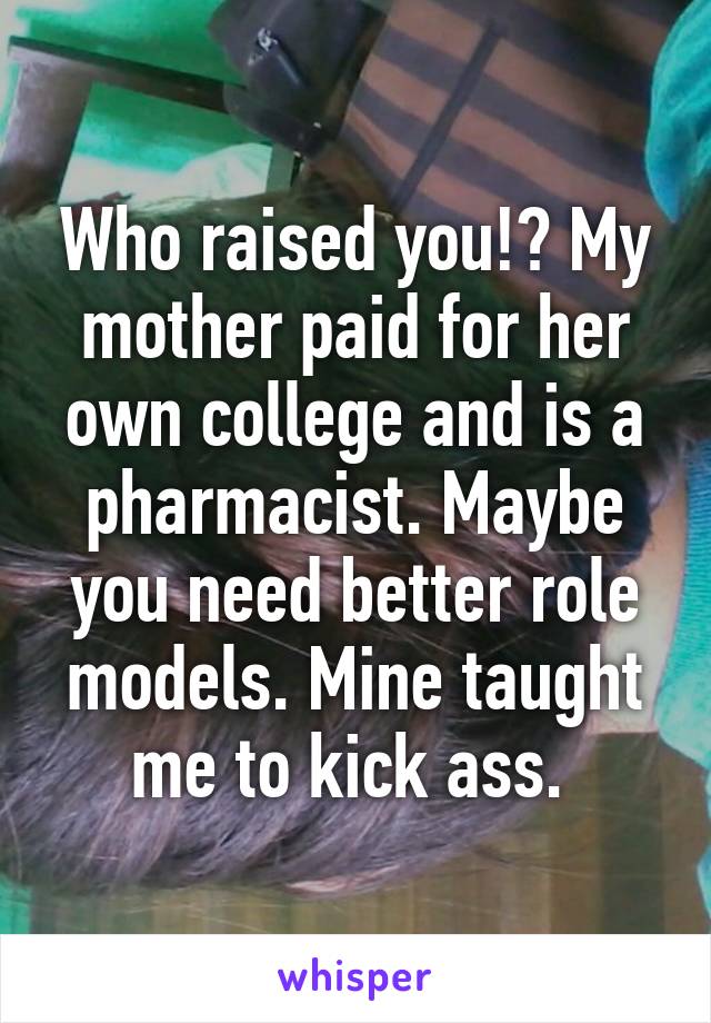 Who raised you!? My mother paid for her own college and is a pharmacist. Maybe you need better role models. Mine taught me to kick ass. 