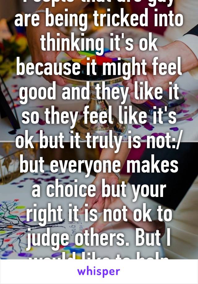 People that are gay are being tricked into thinking it's ok because it might feel good and they like it so they feel like it's ok but it truly is not:/ but everyone makes a choice but your right it is not ok to judge others. But I would like to help some