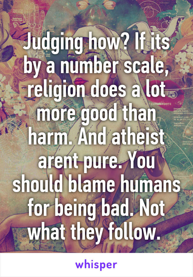 Judging how? If its by a number scale, religion does a lot more good than harm. And atheist arent pure. You should blame humans for being bad. Not what they follow. 