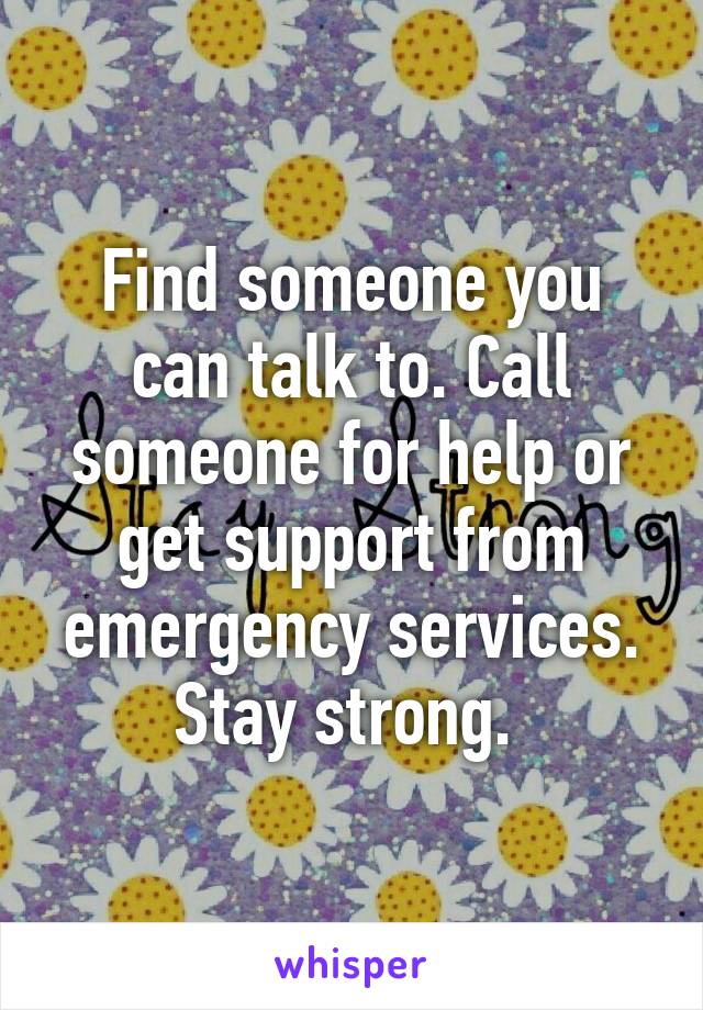 Find someone you can talk to. Call someone for help or get support from emergency services. Stay strong. 