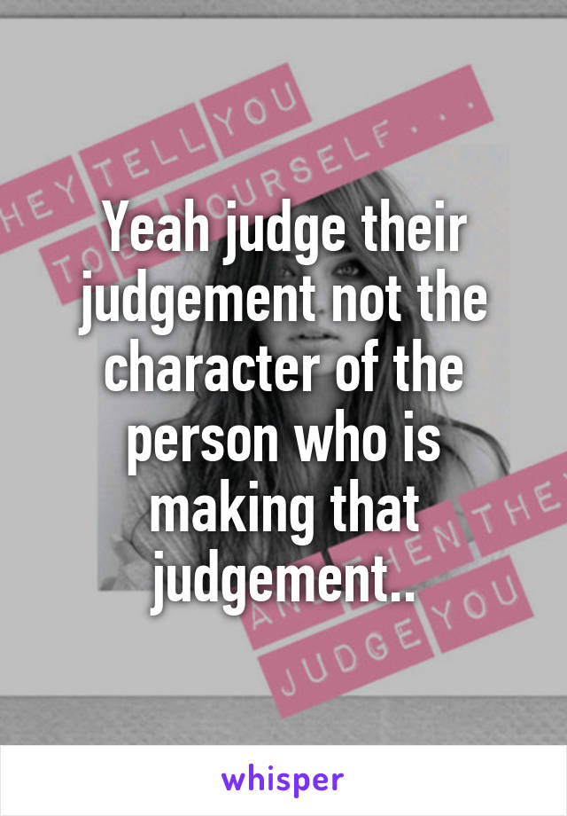 Yeah judge their judgement not the character of the person who is making that judgement..