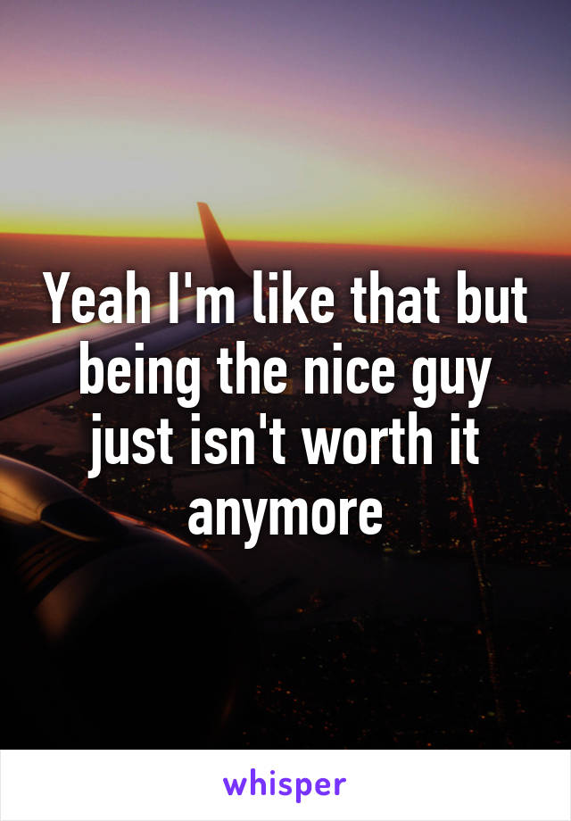 Yeah I'm like that but being the nice guy just isn't worth it anymore