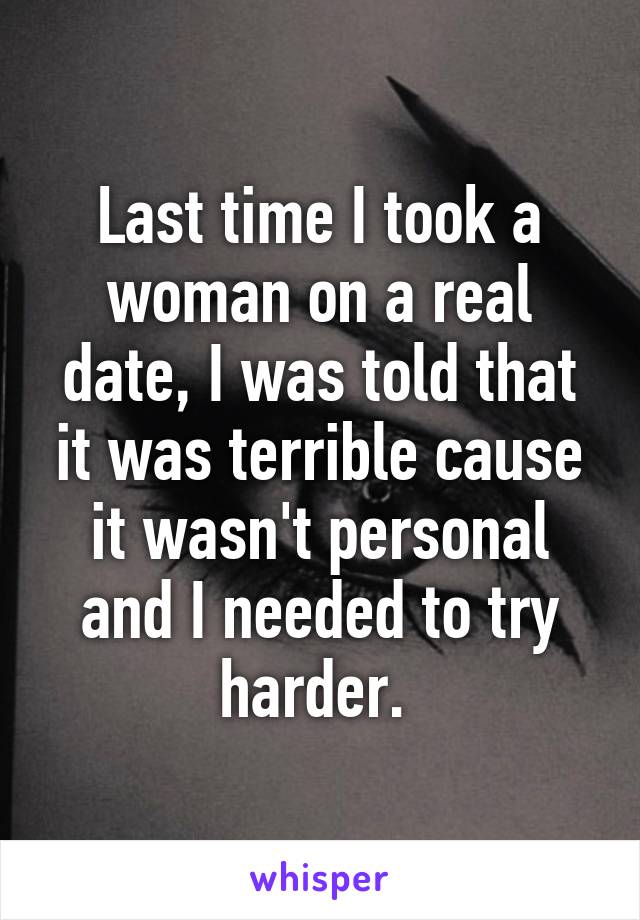 Last time I took a woman on a real date, I was told that it was terrible cause it wasn't personal and I needed to try harder. 