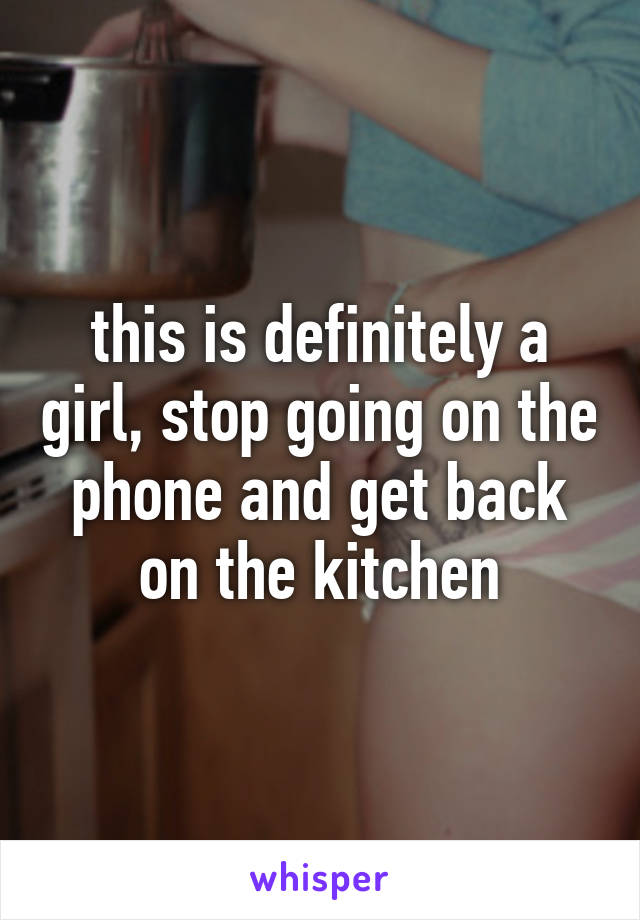 this is definitely a girl, stop going on the phone and get back on the kitchen
