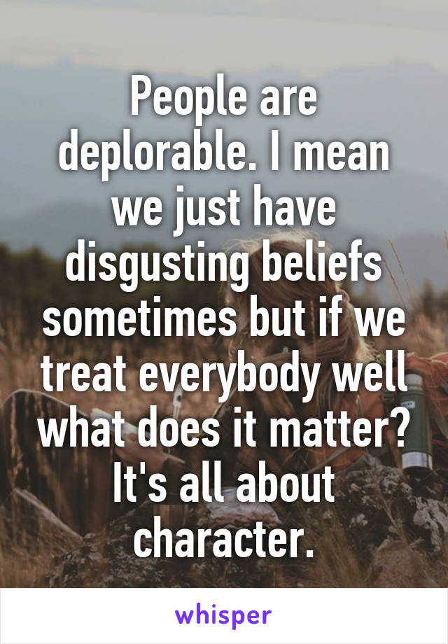 People are deplorable. I mean we just have disgusting beliefs sometimes but if we treat everybody well what does it matter? It's all about character.