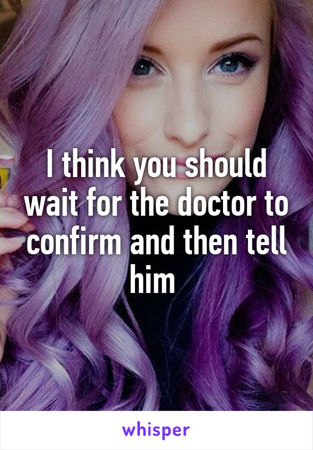 I think you should wait for the doctor to confirm and then tell him 