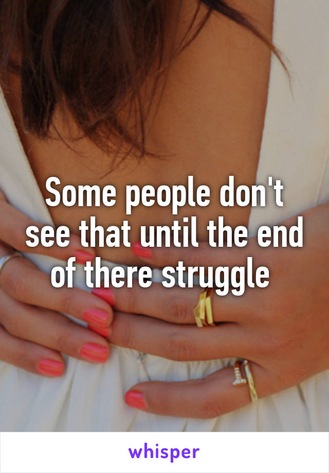Some people don't see that until the end of there struggle 