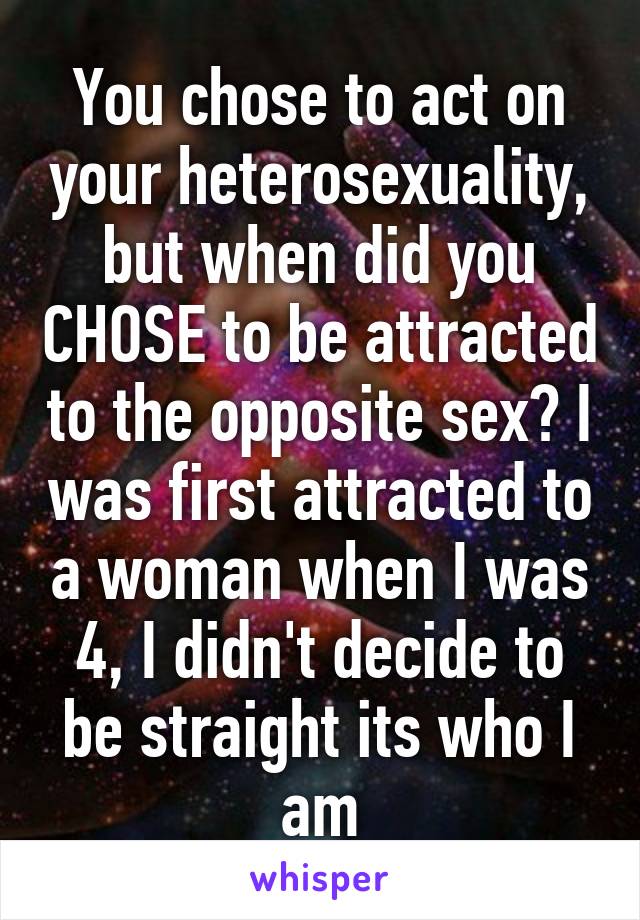 You chose to act on your heterosexuality, but when did you CHOSE to be attracted to the opposite sex? I was first attracted to a woman when I was 4, I didn't decide to be straight its who I am