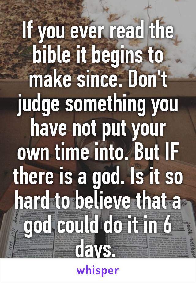 If you ever read the bible it begins to make since. Don't judge something you have not put your own time into. But IF there is a god. Is it so hard to believe that a god could do it in 6 days. 