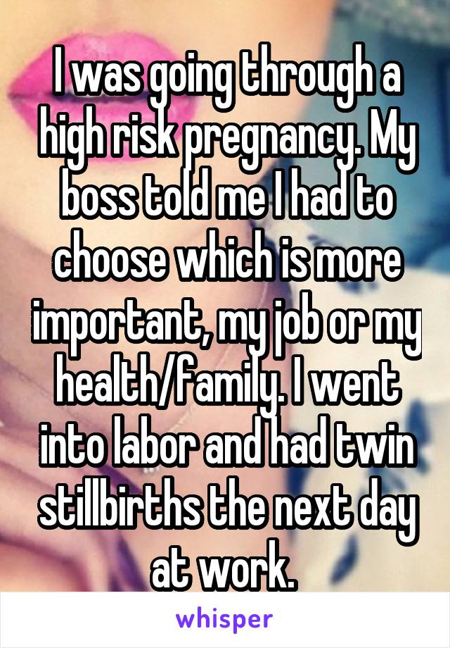 I was going through a high risk pregnancy. My boss told me I had to choose which is more important, my job or my health/family. I went into labor and had twin stillbirths the next day at work. 
