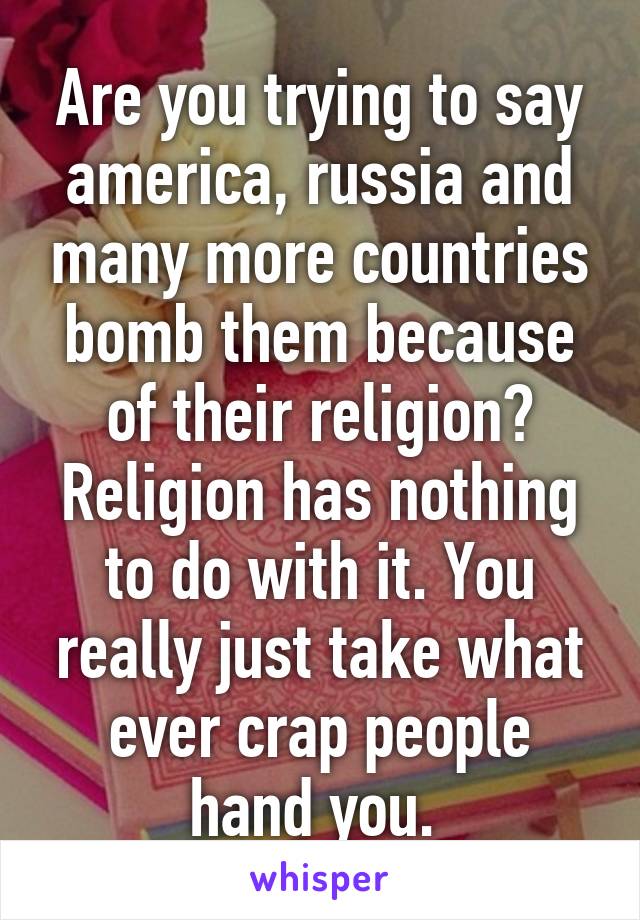 Are you trying to say america, russia and many more countries bomb them because of their religion? Religion has nothing to do with it. You really just take what ever crap people hand you. 