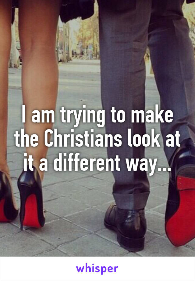 I am trying to make the Christians look at it a different way...