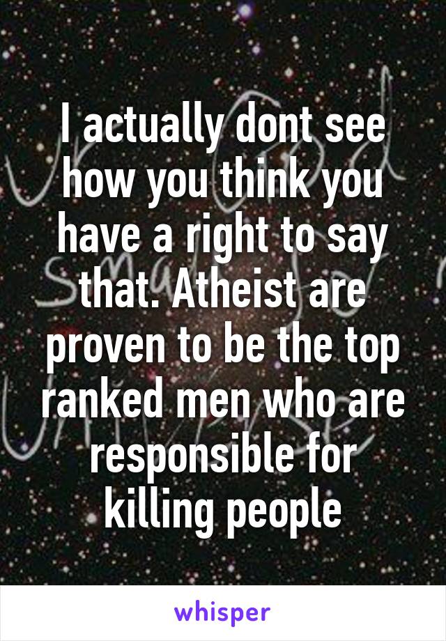 I actually dont see how you think you have a right to say that. Atheist are proven to be the top ranked men who are responsible for killing people