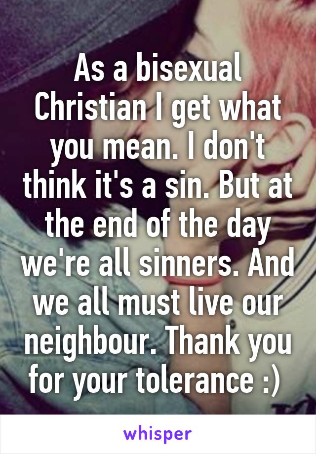 As a bisexual Christian I get what you mean. I don't think it's a sin. But at the end of the day we're all sinners. And we all must live our neighbour. Thank you for your tolerance :) 