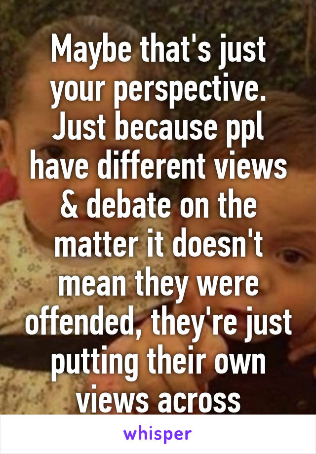 Maybe that's just your perspective. Just because ppl have different views & debate on the matter it doesn't mean they were offended, they're just putting their own views across