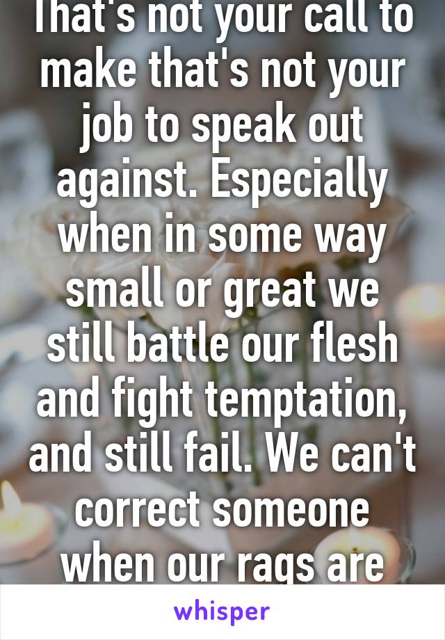 That's not your call to make that's not your job to speak out against. Especially when in some way small or great we still battle our flesh and fight temptation, and still fail. We can't correct someone when our rags are just as dirty as theirs