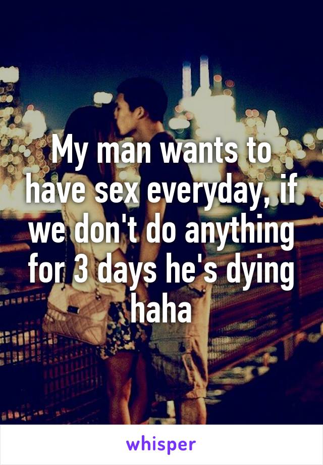 My man wants to have sex everyday, if we don't do anything for 3 days he's dying haha