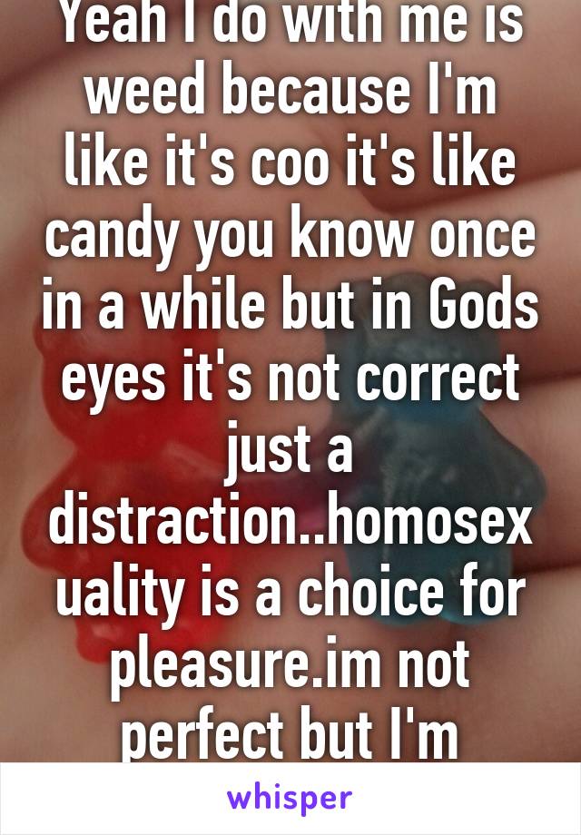 Yeah I do with me is weed because I'm like it's coo it's like candy you know once in a while but in Gods eyes it's not correct just a distraction..homosexuality is a choice for pleasure.im not perfect but I'm working to be for God