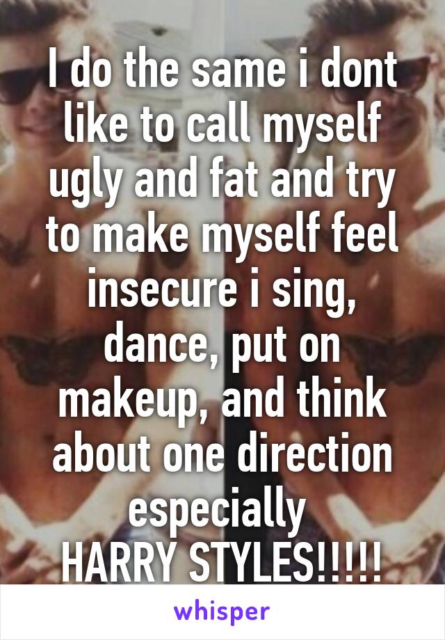 I do the same i dont like to call myself ugly and fat and try to make myself feel insecure i sing, dance, put on makeup, and think about one direction especially 
HARRY STYLES!!!!!
