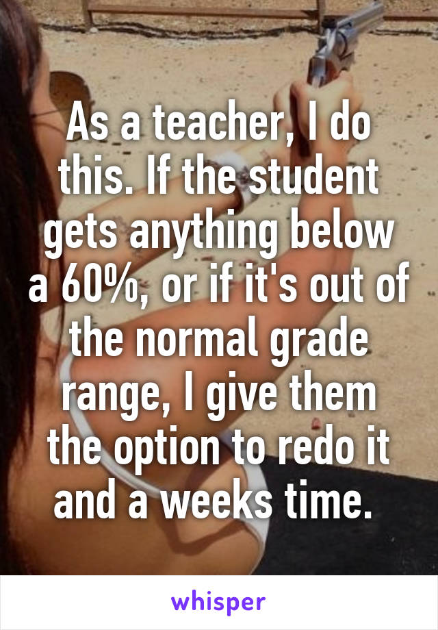 As a teacher, I do this. If the student gets anything below a 60%, or if it's out of the normal grade range, I give them the option to redo it and a weeks time. 