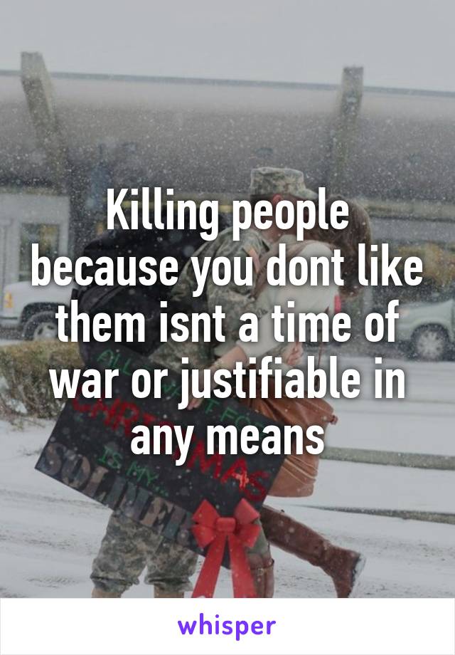 Killing people because you dont like them isnt a time of war or justifiable in any means