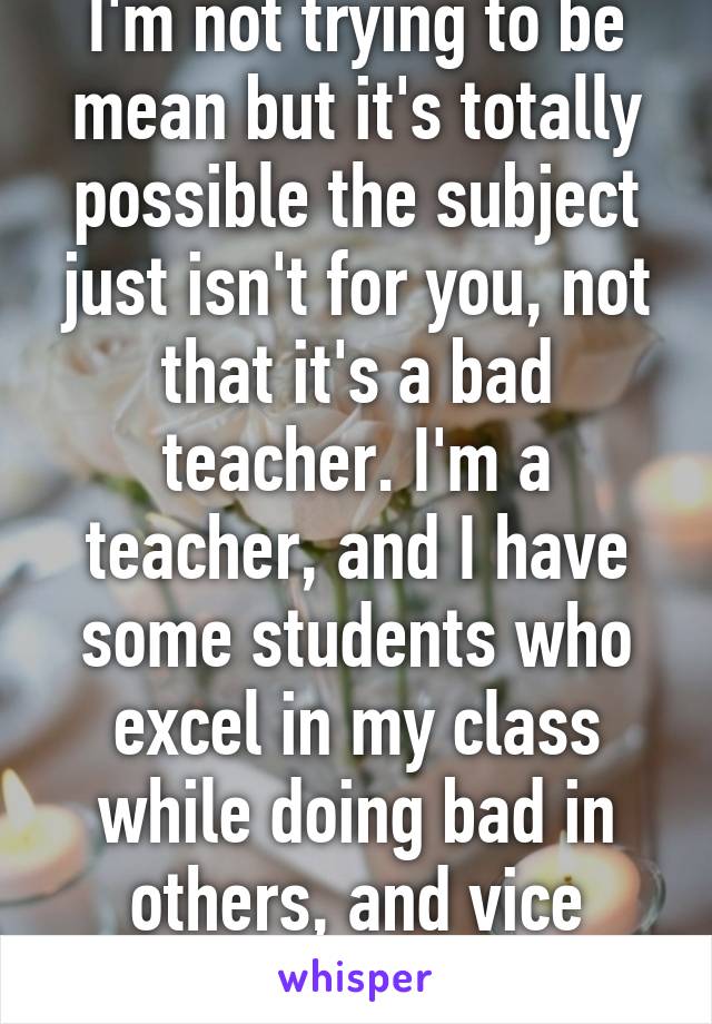 I'm not trying to be mean but it's totally possible the subject just isn't for you, not that it's a bad teacher. I'm a teacher, and I have some students who excel in my class while doing bad in others, and vice versa. 