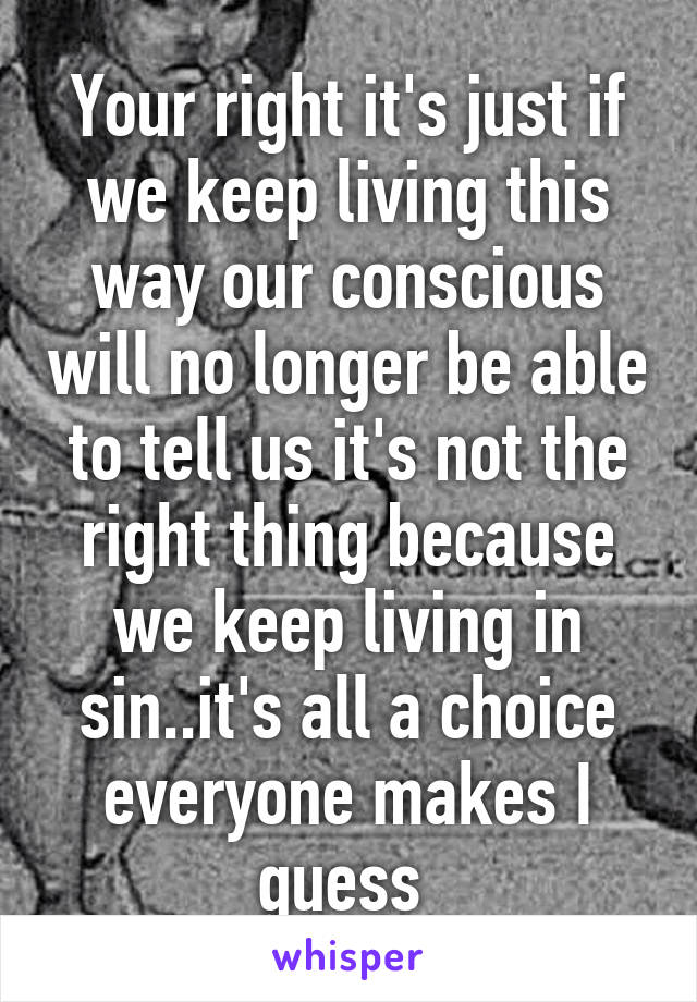 Your right it's just if we keep living this way our conscious will no longer be able to tell us it's not the right thing because we keep living in sin..it's all a choice everyone makes I guess 