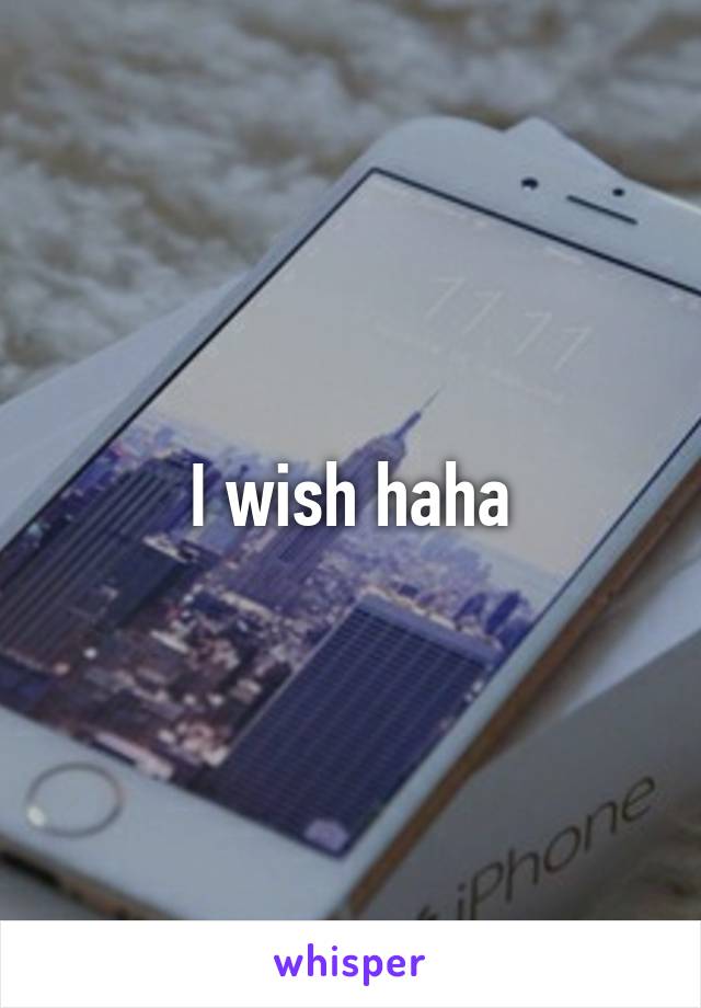 I wish haha