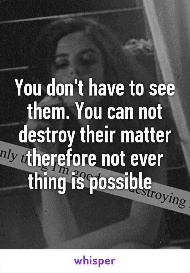 You don't have to see them. You can not destroy their matter therefore not ever thing is possible  