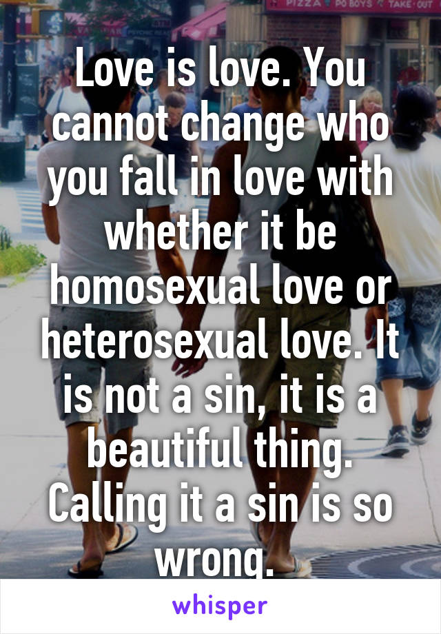 Love is love. You cannot change who you fall in love with whether it be homosexual love or heterosexual love. It is not a sin, it is a beautiful thing. Calling it a sin is so wrong. 