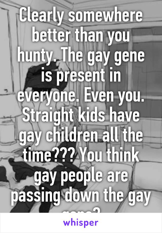 Clearly somewhere better than you hunty. The gay gene is present in everyone. Even you. Straight kids have gay children all the time??? You think gay people are passing down the gay gene?