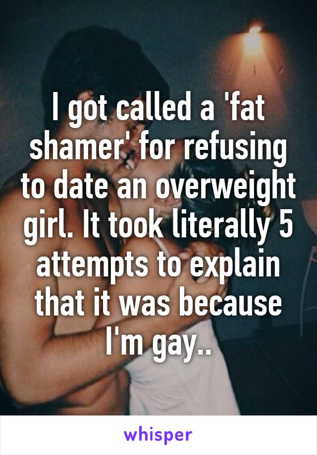 I got called a 'fat shamer' for refusing to date an overweight girl. It took literally 5 attempts to explain that it was because I'm gay..