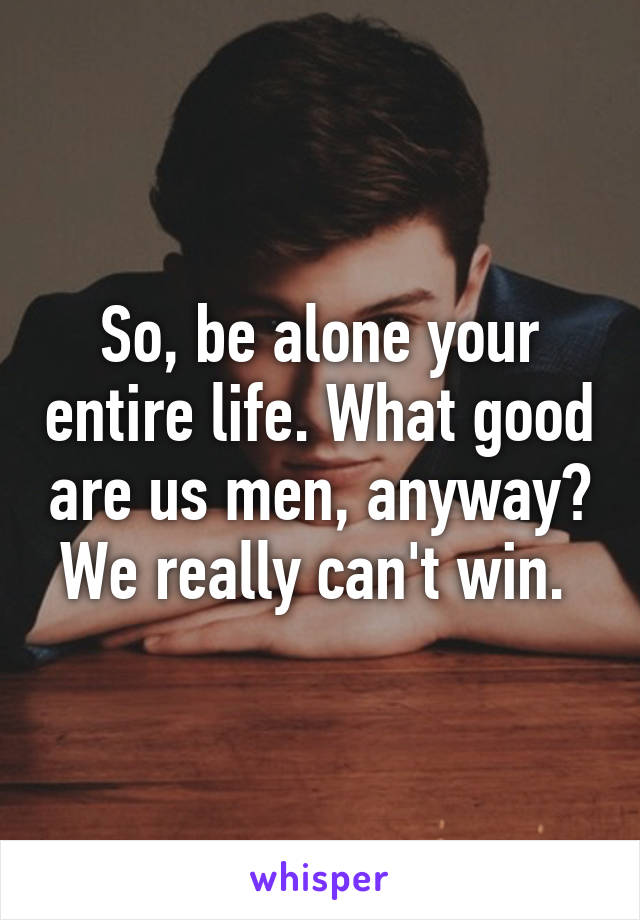 So, be alone your entire life. What good are us men, anyway? We really can't win. 