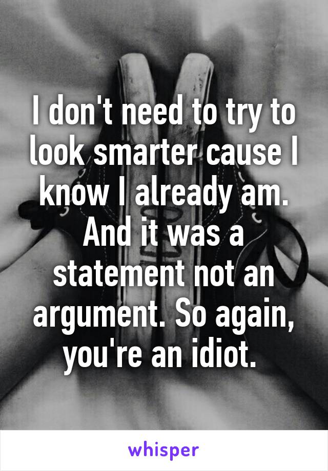 I don't need to try to look smarter cause I know I already am. And it was a statement not an argument. So again, you're an idiot. 