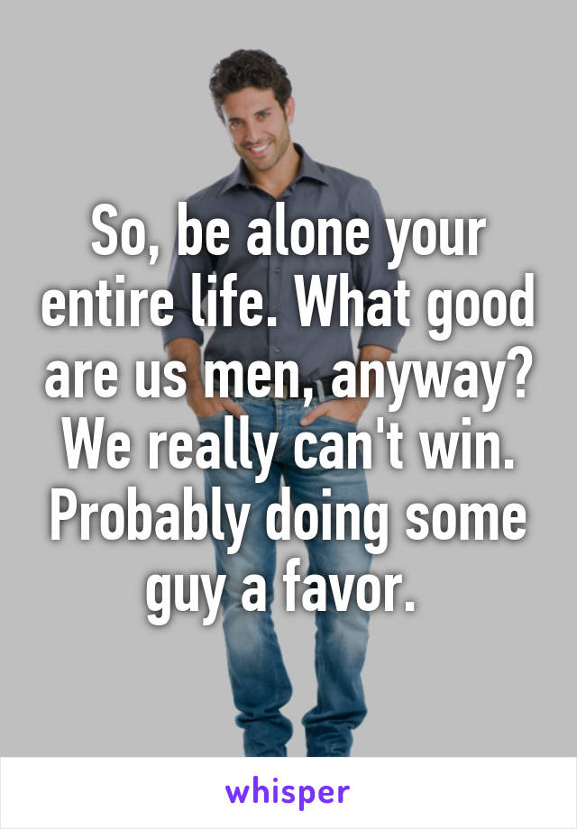 So, be alone your entire life. What good are us men, anyway? We really can't win. Probably doing some guy a favor. 