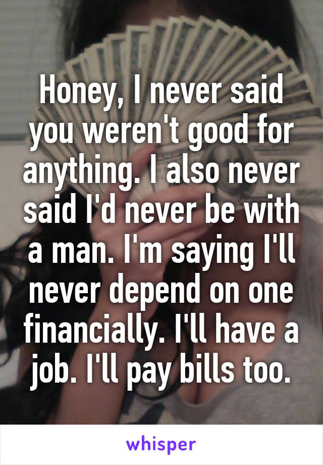 Honey, I never said you weren't good for anything. I also never said I'd never be with a man. I'm saying I'll never depend on one financially. I'll have a job. I'll pay bills too.