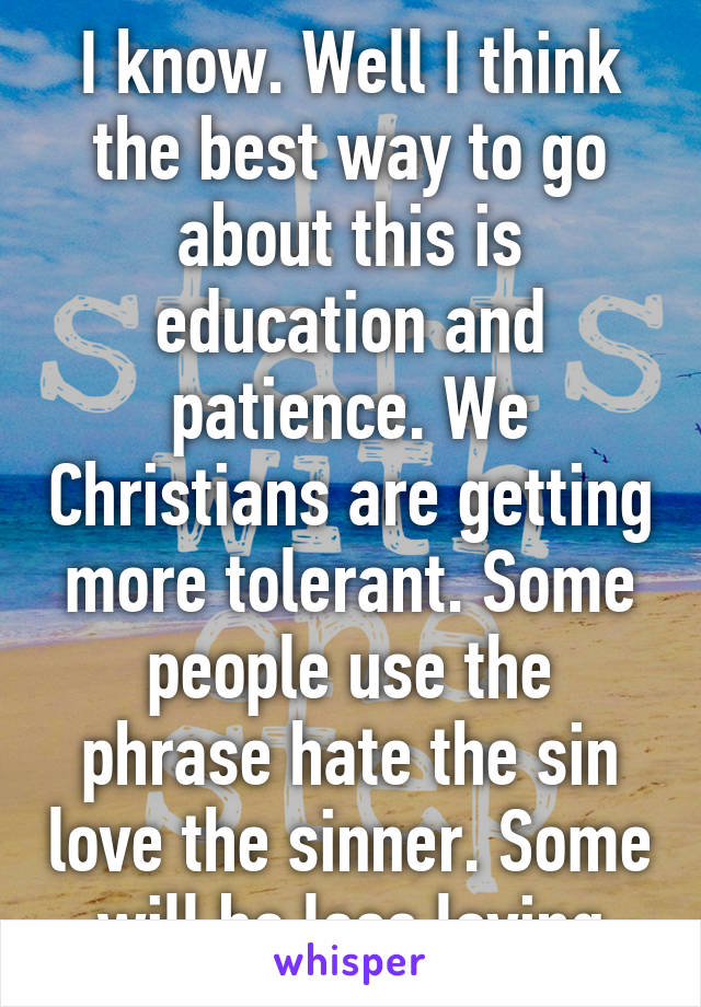 I know. Well I think the best way to go about this is education and patience. We Christians are getting more tolerant. Some people use the phrase hate the sin love the sinner. Some will be less loving