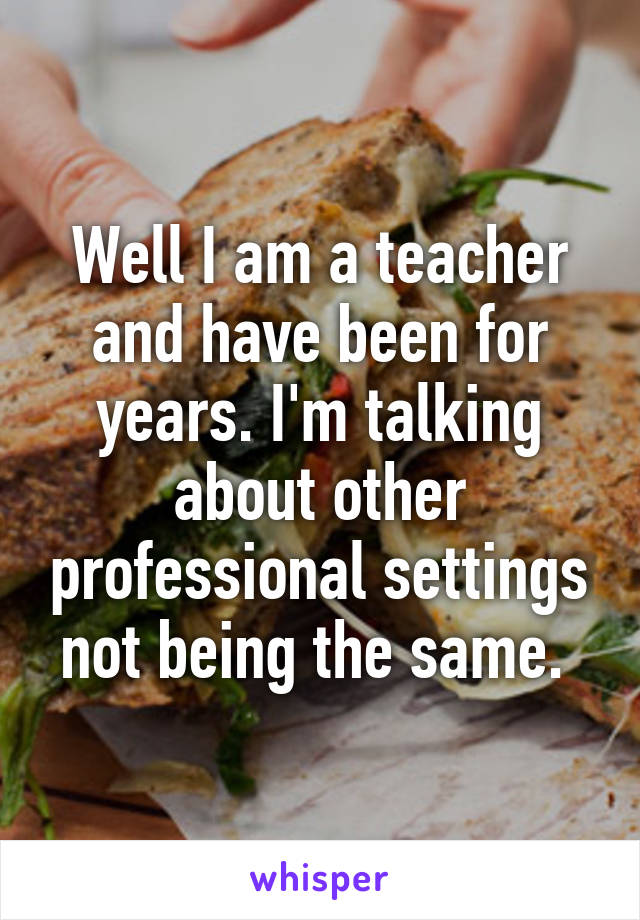 Well I am a teacher and have been for years. I'm talking about other professional settings not being the same. 