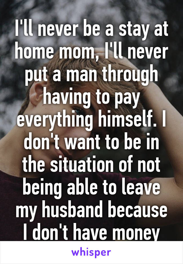 I'll never be a stay at home mom, I'll never put a man through having to pay everything himself. I don't want to be in the situation of not being able to leave my husband because I don't have money