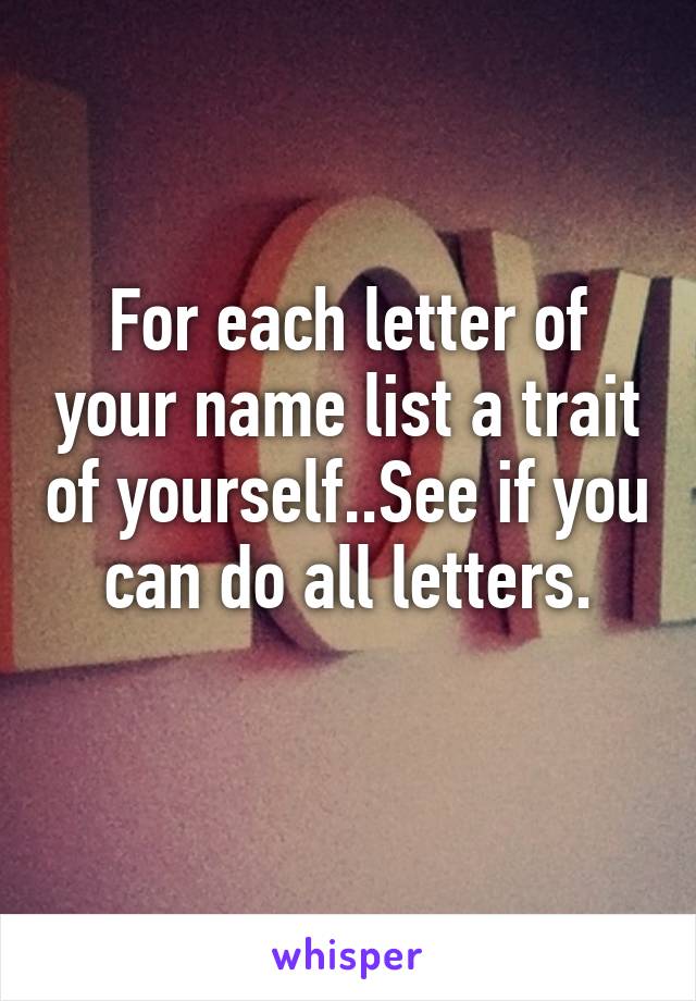 For each letter of your name list a trait of yourself..See if you can do all letters.
